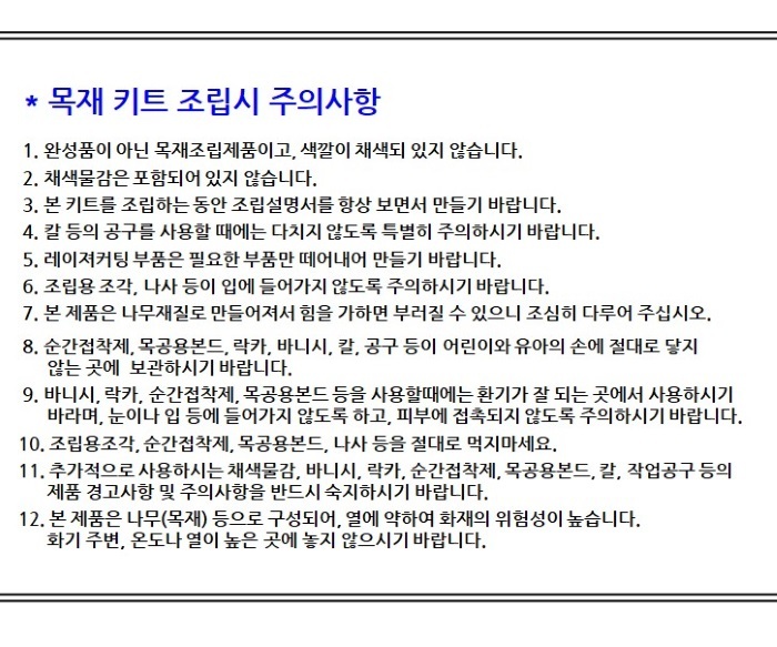 목재 키트 조립시 주의사항  1. 완성품이 아닌 목재조립제품이고, 색깔이 채색되 있지않습니다.  2. 채색물감은 포함되어 있지 않습니다. 3. 본 키트를 조립하는 동안 조립설명서를 항상 보면서 만들기 바랍니다. 4. 칼 등의 공구를 사용할 때에는 다치지 않도록 특별히 주의하시기 바랍니다. 5. 레이져커팅 부품은 필요한 부품만 떼어내어 만들기 바랍니다. 6. 조립용 조각 등이 입에 들어가지 않도록 주의하시기 바랍니다. 7. 본 제품은 나무재질로 만들어져서 힘을 가하면 부러질 수 있으니 조심히 다루어 주십시오. 8. 순간접착제, 목공용본드, 락카, 바니시, 칼, 공구 등이 어린이와 유아의 손에 절대로 닿지 않는 곳에  보관하시기 바랍니다. 9. 바니시, 락카, 순간접착제, 목공용본드 등을 사용할때에는 환기가 잘 되는 곳에서 사용하시기 바라며, 눈이나 입 등에 들어가지 않도록 하고, 피부에 접촉되지 않도록 주의하시기 바랍니다.10. 조립용조각, 순간접착제, 목공용본드 등을 절대로 먹지마세요.  11. 추가적으로 사용하시는 채색물감, 바니시, 락카, 순간접착제, 목공용본드, 칼, 작업공구 등의 제품 경고사항 및 주의사항을 반드시 숙지하시기 바랍니다. 12. 본 제품은 나무(목재) 등으로 구성되어, 열에 약하여 화재의 위험성이 높습니다. 화기 주변, 온도나 열이 높은 곳에 놓지 않으시기 바랍니다.