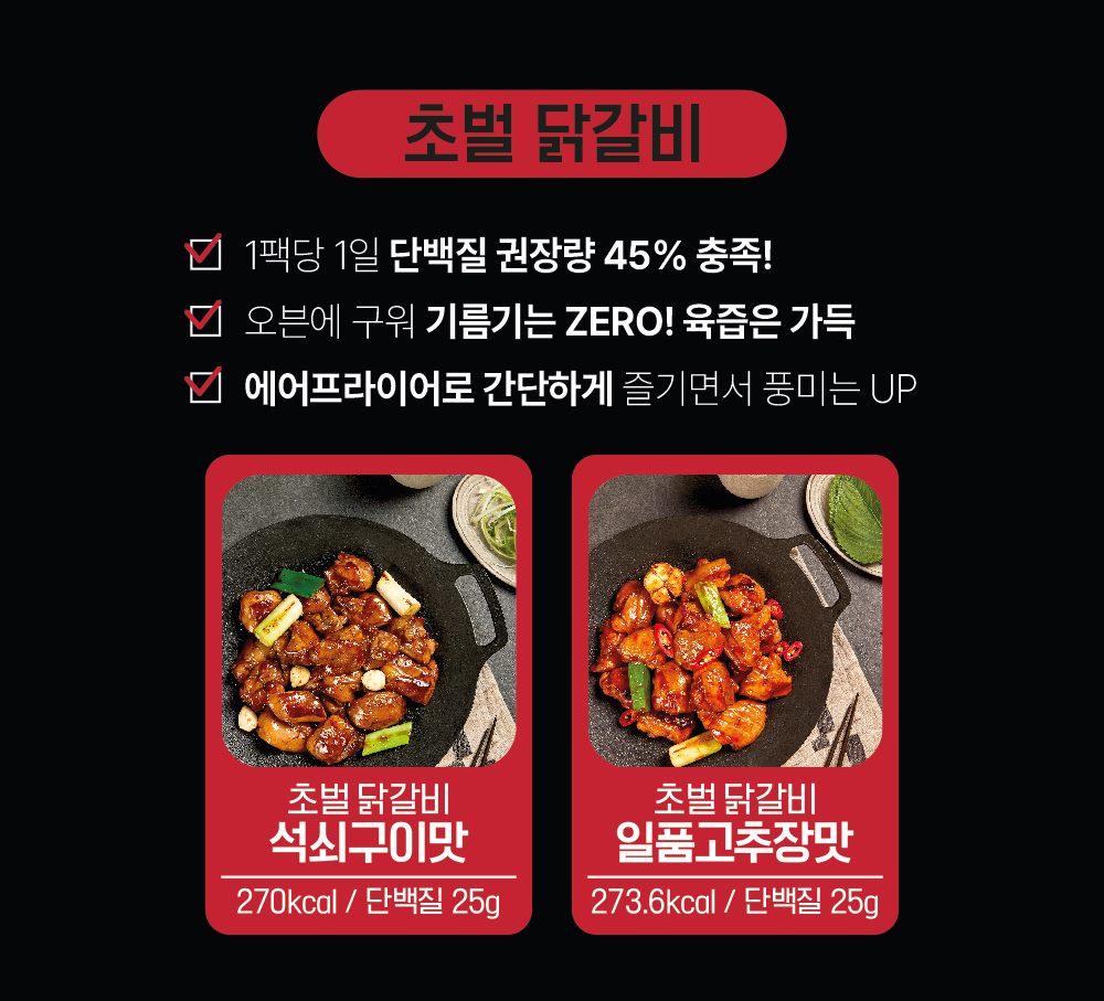 초벌 닭갈비 제품 소개 및 영양 정보 : 초벌 닭갈비 1팩당 1일 단백질 권장량 45% 충족! 오븐에 구워 기름기는 ZERO! 육즙은 가득 에어프라이어로 간단하게 즐기면서 풍미는 UP