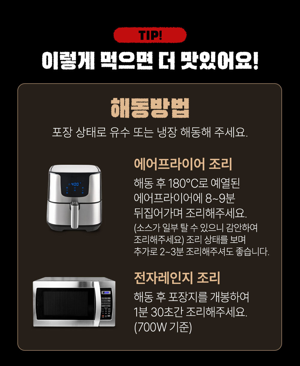 에어프라이어와 전자레인지를 이용한 해동 방법 팁 : TIP! 이렇게 먹으면 더 맛있어요! 해동방법 포장 상태로 유수 또는 냉장 해동해 주세요.