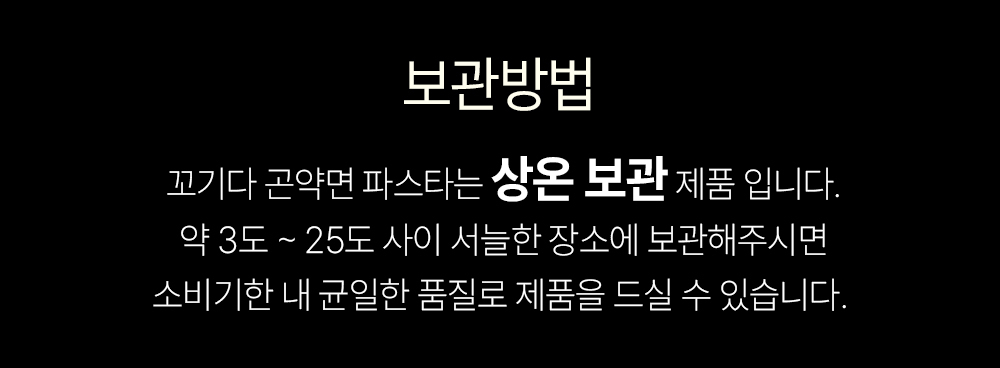 상온 보관 제품의 보관 방법 안내 : 보관방법 꺼기다 굳악면 파스타는 상온 보관 제품 입니다. 약 3도 ~ 25도 사이 서늘한 장소에 보관해주시면 소비기한 내 균일한 품질로 제품을 드실 수 있습니다.