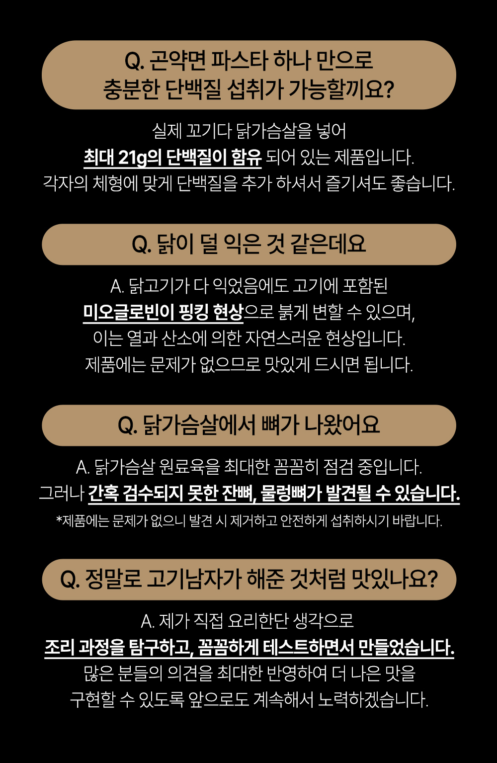 파스타 제품에 대한 자주 묻는 질문과 답변 : Q. 곤약면 파스타 하나 만으로 충분한 단백질 섭취가 가능할까요? 실제 꼬기다 닭가슴살을 넣어 최대 21g의 단백질이 함유 되어 있는 제품입니다. 각자의 체형에 맞게 단백질을 추가 하셔서 즐기셔도 좋습니다. Q. 닭이 덜 익은 것 같은데요 A. 닭고기가 다 익었음에도 고기에 포함된 미오글로빈이 핑킹 현상으로 붉게 변할 수 있으며, 이는 열과 산소에 의한 자연스러운 현상입니다. 제품에는 문제가 없으므로 맛있게 드시면 됩니다. Q. 닭가슴살에서 뼈가 나왔어요 A. 닭가슴살 원료육을 최대한 꼼꼼히 점검 중입니다. 그러나 간혹 검수되지 못한 잔뼈, 물렁뼈가 발견될 수 있습니다. *제품에는 문제가 없으니 발견 시 제거하고 안전하게 섭취하시기 바랍니다. Q. 정말로 고기냄새가 해준 것처럼 맛있나요? A. 제가 직접 요리한단 생각으로 조리 과정을 탐구하고, 꼼꼼하게 테스트하면서 만들었습니다. 많은 분들의 의견을 최대한 반영하여 더 나은 맛을 구현할 수 있도록 앞으로도 계속해서 노력하겠습니다.