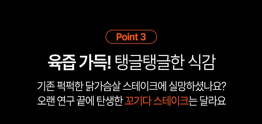 육즙 가득한 스테이크 소개 : Point 3 육즙 가득! 탱글탱글한 식감 기존 뻑뻑한 닭가슴살 스테이크에 실망하셨나요? 오랜 연구 끝에 탄생한 꼬기다 스테이크는 달라요