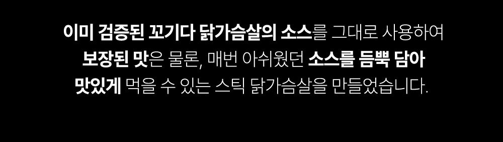 이미 검증된 꼬기다 닭가슴살 소스 홍보 문구 : 이미 검증된 꼬기다 닭가슴살의 소스를 그대로 사용하여 보장된 맛은 물론, 매번 아쉬웠던 소스를 듬뿍 담아 맛있게 먹을 수 있는 스틱 닭가슴살을 만들었습니다.