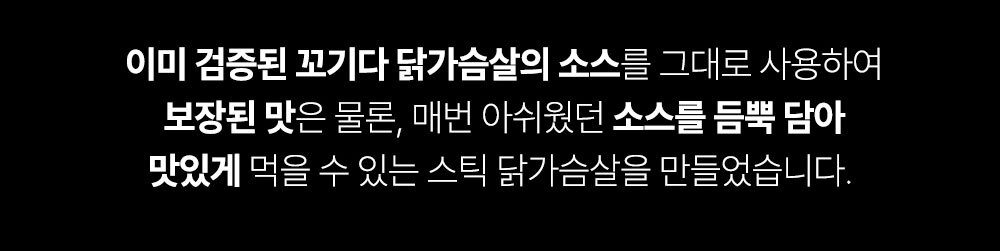 닭가슴살 소스 제품 설명 : 이미 검증된 꼬기다 닭가슴살의 소스를 그대로 사용하여 보장된 맛은 물론, 매번 아쉬웠던 소스를 듬뿍 담아 맛있게 먹을 수 있는 스틱 닭가슴살을 만들었습니다.