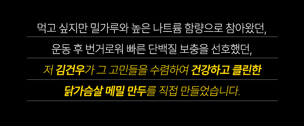 김건우의 닭가슴살 메밀 만두 소개 : 먹고 싶지만 밀가루와 높은 나트륨 함량으로 참아왔던, 운동 후 번거로워 빠른 단백질 보충을 선호했던, 저 김건우가 그 고민들을 수렴하여 건강하고 클린한 닭가슴살 메밀 만두를 직접 만들었습니다.