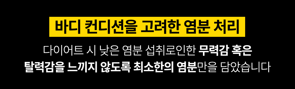 바디 컨디션을 고려한 염분 처리 방법 소개 : 바디 컨디션을 고려한 염분 처리 다이어트 시 낮은 염분 섭취로인한 무력감 혹은 탈력감을 느끼지 않도록 최소한의 염분만을 담았습니다