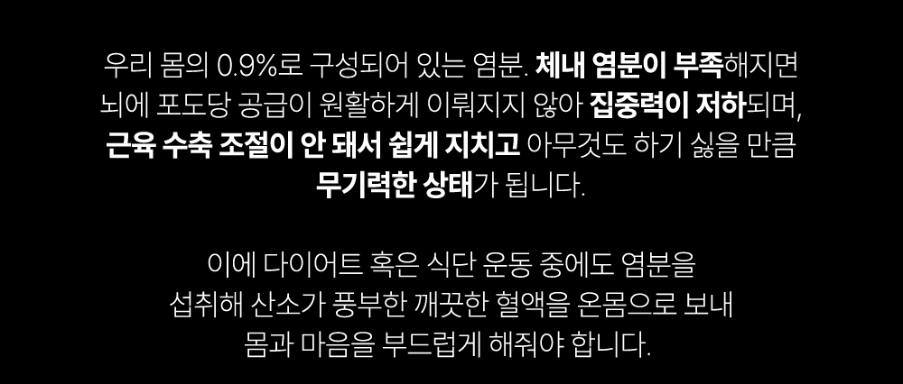 염분 섭취와 건강에 대한 경고 메시지 : 우리 몸의 0.9%로 구성되어 있는 염분. 체내 염분이 부족해지면 노이에 포도당 공급이 원활하게 이루어지지 않아 집중력이 저하되며, 근육 수축 조절이 안 돼서 쉽게 지치고 아무것도 하기 싫을 만큼 무기력한 상태가 됩니다.