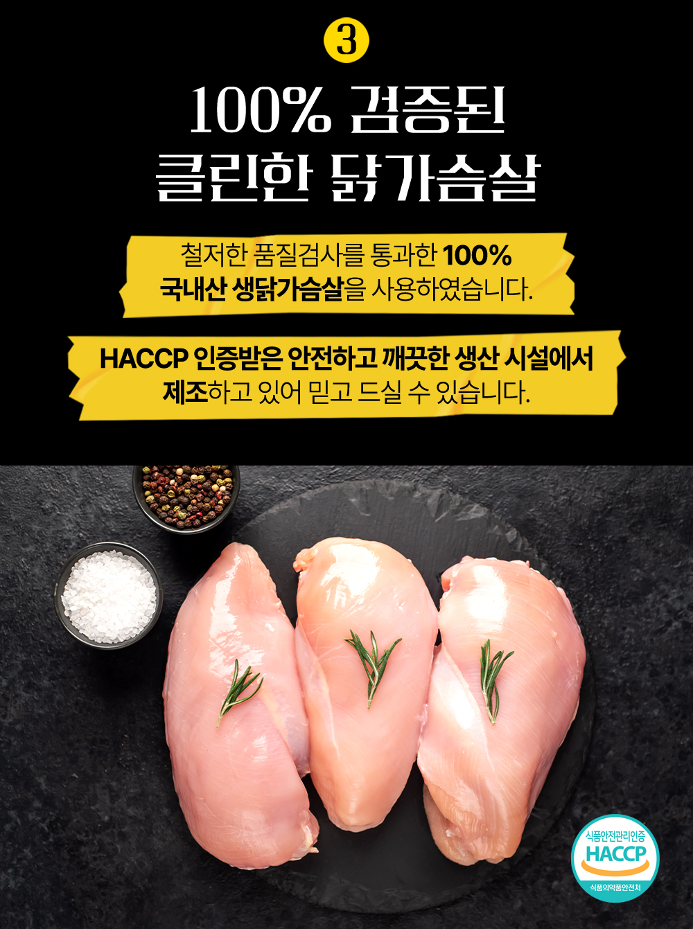 100% 국내산 닭가슴살 품질 보증 광고 : 100% 검증된 클린한 닭가슴살 철저한 품질검사를 통과한 100% 국내산 생닭가슴살을 사용하였습니다. HACCP 인증받은 안전하고 깨끗한 생산 시설에서 제조하고 있어 믿고 드실 수 있습니다.