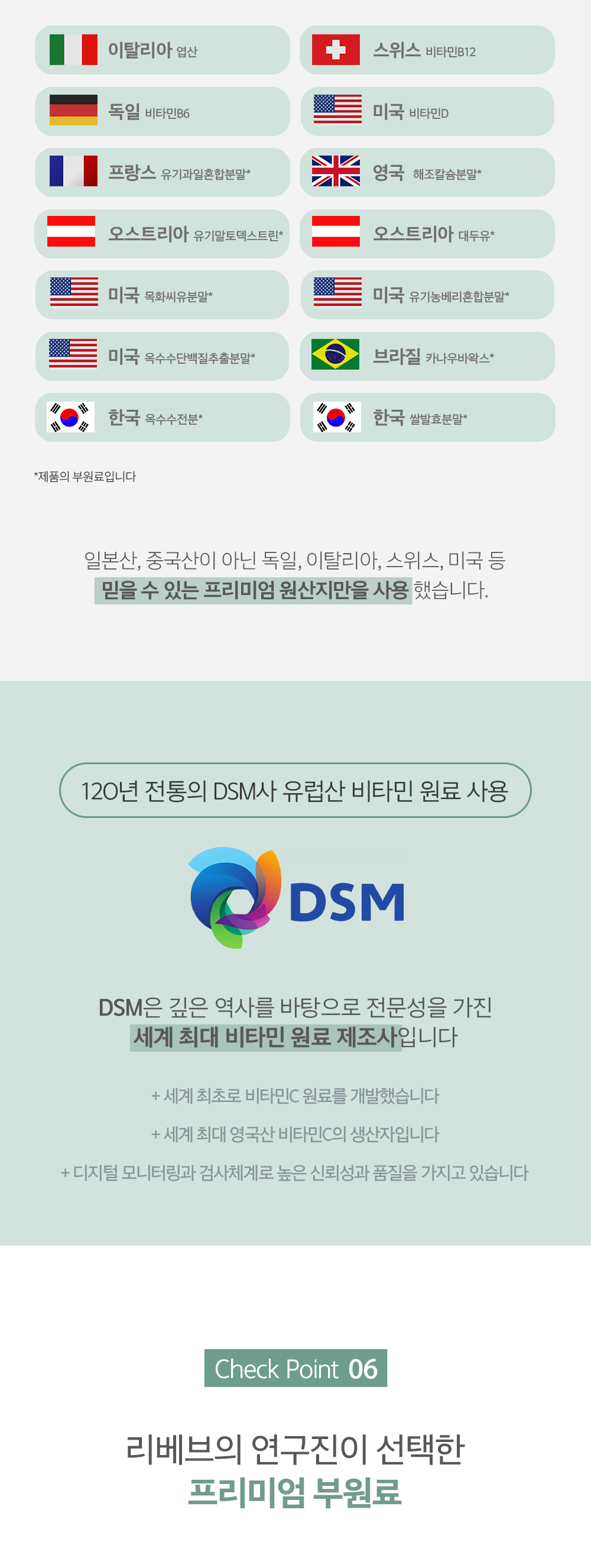 DSM사의 비타민 원료 사용과 프리미엄 부원료 소개 : 이탈리아 영산 스위스 비타민B12 독일 비타민B6 미국 비타민D 프랑스 유기농원료함량밀* 영국 제조감솜분말* 오스트리아 유기농엑스트랙트* 오스트리아 대두유* 미국 덱화비유분말* 미국 유기농베타카로틴분말* 미국 옥수수전분젤초출분말* 브라질 카나우바왁스* 한국 옥수수전분* 한국 쌀발효분말* *제품마다 부원료입니다 일본산, 중국산이 아닌 독일, 이탈리아, 스위스, 미국 등 믿을 수 있는 프리미엄 원산지만을 사용했습니다. 120년 전통의 DSM사 유럽산 비타민 원료 사용 DSM은 긴 역사를 바탕으로 전문성을 가진 세계 최대 비타민 원료 제조사입니다 + 세계 최초로 비타민C 원료를 개발했습니다 + 세계 최대 영국산 비타민C의 생산지입니다 + 디지털 모니터링과 검사체계로 높은 신뢰성과 품질을 가지고 있습니다 Check Point 06 리베브의 연구진이 선택한 프리미엄 부원료