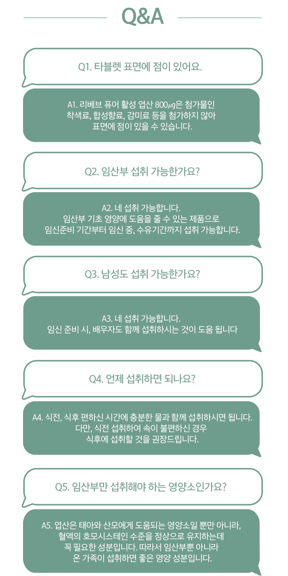 임산부 및 남성 영양제 섭취에 관한 Q&A : Q&A Q1. 타블렛 표면에 점이 있어요. A1. 리베브 퓨어 활성 엽산 800μg은 첨가물인 착색료, 합성향료, 감미료 등을 첨가하지 않아 표면에 점이 있을 수 있습니다. Q2. 임산부 섭취 가능한가요? A2. 네 섭취 가능합니다. 임산부 기초 영양에 도움을 줄 수 있는 제품으로 임신준비 기간부터 임신 중, 수유기간까지 섭취 가능합니다. Q3. 남성도 섭취 가능한가요? A3. 네 섭취 가능합니다. 임신 준비 시, 배우자도 함께 섭취하시는 것이 도움 됩니다. Q4. 언제 섭취하면 되나요? A4. 식전, 식후 편하신 시간에 충분한 물과 함께 섭취하시면 됩니다. 다만, 식전 섭취하여 속이 불편하신 경우 식후에 섭취할 것을 권장드립니다. Q5. 임산부만 섭취해야 하는 영양소인가요? A5. 엽산은 태아와 산모에게 도움되는 영양소일 뿐만 아니라, 혈액의 호모시스테인 수준을 정상으로 유지하는데 꼭 필요한 성분입니다. 따라서 임산부뿐 아니라 모든 가족이 섭취하면 좋은 영양 성분입니다.