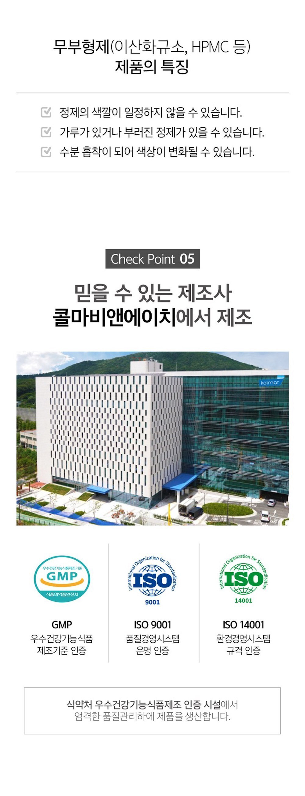 콜마비앤에이치의 제품 특징과 인증 정보 : 무부형제(이산화규소, HPMC 등) 제품의 특징 정제의 색깔이 일정하지 않을 수 있습니다. 가루가 있거나 부러진 정제가 있을 수 있습니다. 수분 흡착이 되어 색상이 변화될 수 있습니다. Check Point 05 믿을 수 있는 제조사 콜마비앤에이치에서 제조