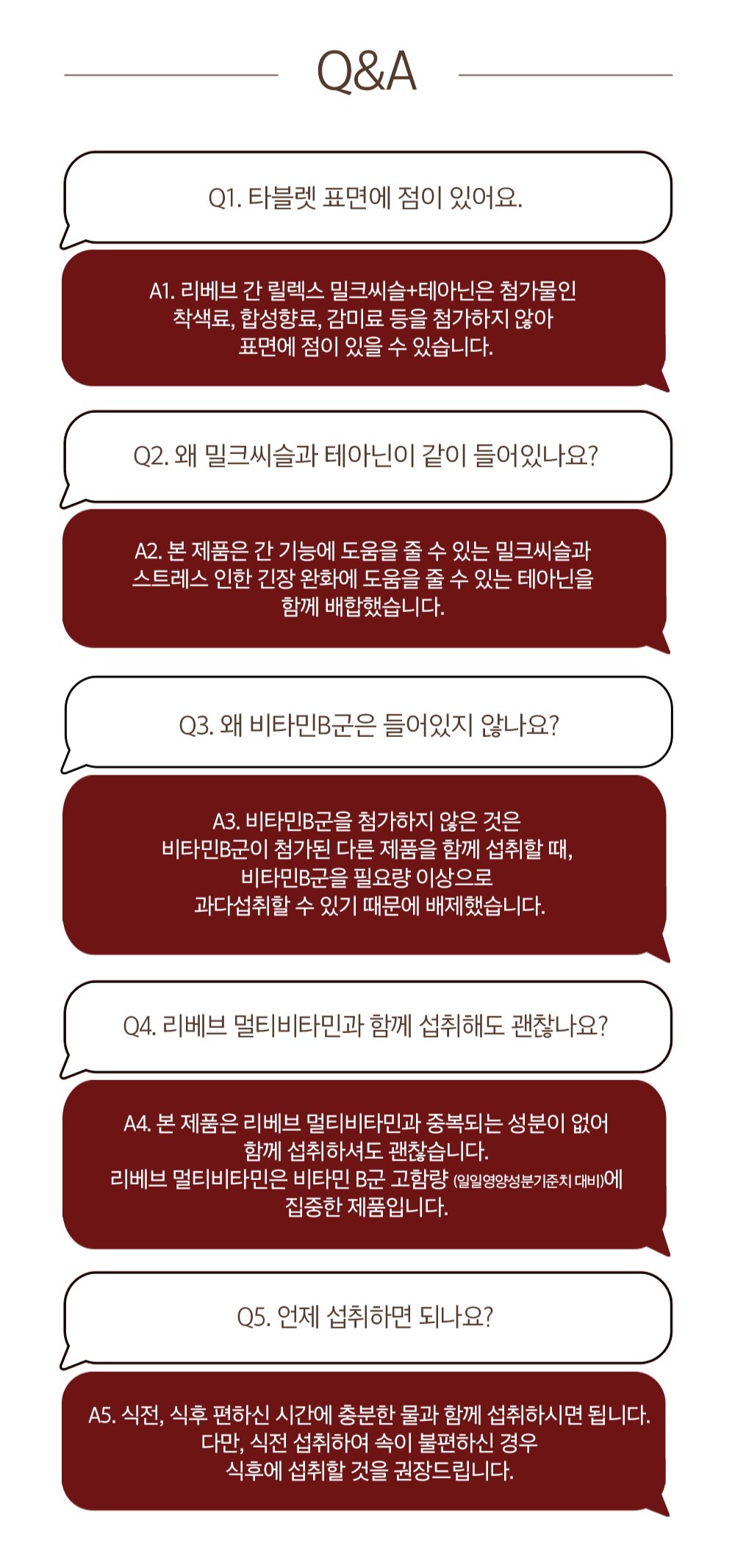 제품 관련 Q&A 정보 : Q&A Q1. 타블렛 표면에 점이 있어요. A1. 리베브 간 딜렉스 밀크씨슬+테아닌은 첨가물인 착색료, 합성향료, 감미료 등을 첨가하지 않아 표면에 점이 있을 수 있습니다. Q2. 왜 밀크씨슬과 테아닌이 같이 들어있나요? A2. 본 제품은 간 기능에 도움을 줄 수 있는 밀크씨슬과 스트레스 완화에 도움을 줄 수 있는 테아닌을 함께 배합했습니다. Q3. 왜 비타민B군은 들어있지 않나요? A3. 비타민B군을 첨가하지 않은 것은 비타민B군이 첨가된 다른 제품을 함께 섭취할 때, 비타민B군을 필요량 이상으로 과다섭취할 수 있기 때문에 배제했습니다. Q4. 리베브 멀티비타민과 함께 섭취해도 괜찮나요? A4. 본 제품은 리베브 멀티비타민과 충돌되는 성분이 없어 함께 섭취하셔도 괜찮습니다. 리베브 멀티비타민은 비타민 B군 고함량 (일일권장섭취기준치 대비)에 집중한 제품입니다. Q5. 언제 섭취하면 되나요? A5. 식전, 식후 편하신 시간에 충분한 물과 함께 섭취하시면 됩니다. 다만, 식전 섭취하여 속이 불편하신 경우 식후에 섭취할 것을 권장드립니다.