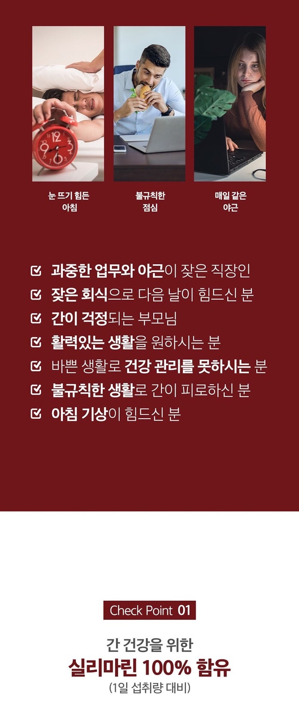 직장인들의 다양한 생활 패턴과 건강 관리에 대한 정보 : 눈 뜨기 힘든 아침 불규칙한 점심 매일 같은 야근 과중한 업무와 야근이 잦은 직장인 짧은 휴식으로 다음 날이 힘드신 분 간이 걱정되는 부모님 활력있는 생활을 원하시는 분 바쁜 생활로 건강 관리를 못하시는 분 불규칙한 생활로 간이 피로하신 분 아침 기상이 힘드신 분 Check Point 01 간 건강을 위한 실리마린 100% 함유 (1일 섭취량 대비)