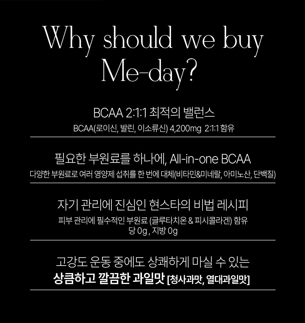 Me-day BCAA 제품의 특징과 장점 소개 : Why should we buy Me-day? BCAA 2:1:1 최적의 밸런스 BCAA(로이신, 발린, 이소류신) 4,200mg 2:1:1 함유 필요한 부원료를 하나에, All-in-one BCAA 자기 관리에 진심인 헬스타의 비법 레시피 상큼하고 깔끔한 과일맛