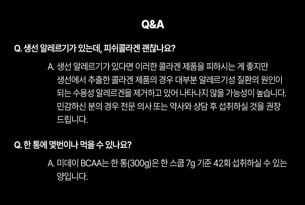 BCAA 제품에 대한 Q&A : Q&A Q. 생선 알레르기가 있는데, 피쉬콜라겐 괜찮나요? A. 생선 알레르기가 있다면 이러한 콜라겐 제품을 피하시는 게 좋지만 생선에서 추출한 콜라겐 제품의 경우 대부분 알레르기성 질환의 원인이 되는 수용성 알레르겐을 제거하고 있어 나타나지 않을 가능성이 높습니다. 민감하신 분의 경우 전문 의사 또는 약사와 상담 후 섭취하실 것을 권장 드립니다. Q. 한 통에 몇번이나 먹을 수 있나요? A. 미데이 BCAA는 한 통(300g)은 한 스쿱 7g 기준 42회 섭취하실 수 있는 양입니다.