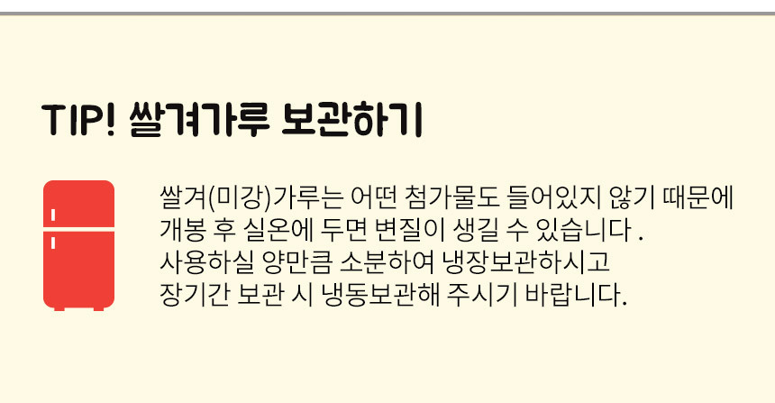 쌀겨가루는 소분하여 냉장보관하시고, 장기간 보관시에는 냉동보관을 권장합니다
