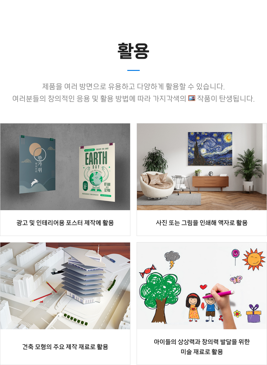 활용 - 제품을 여러 방면으로 유용하고 다양하게 활용할 수 있습니다. 여러분의 창의적인 응용 및 활용으로 가지각색의 작품을 제작해보세요. 광고 및 인테리어용 포스터 제작에 활용 사진 또는 그림을 인쇄해 액자로 활용 건축 모형의 주요 제작 재료로 활용 아이들의 상상력과 창의력 발달을 위한 미술 재료로 활용