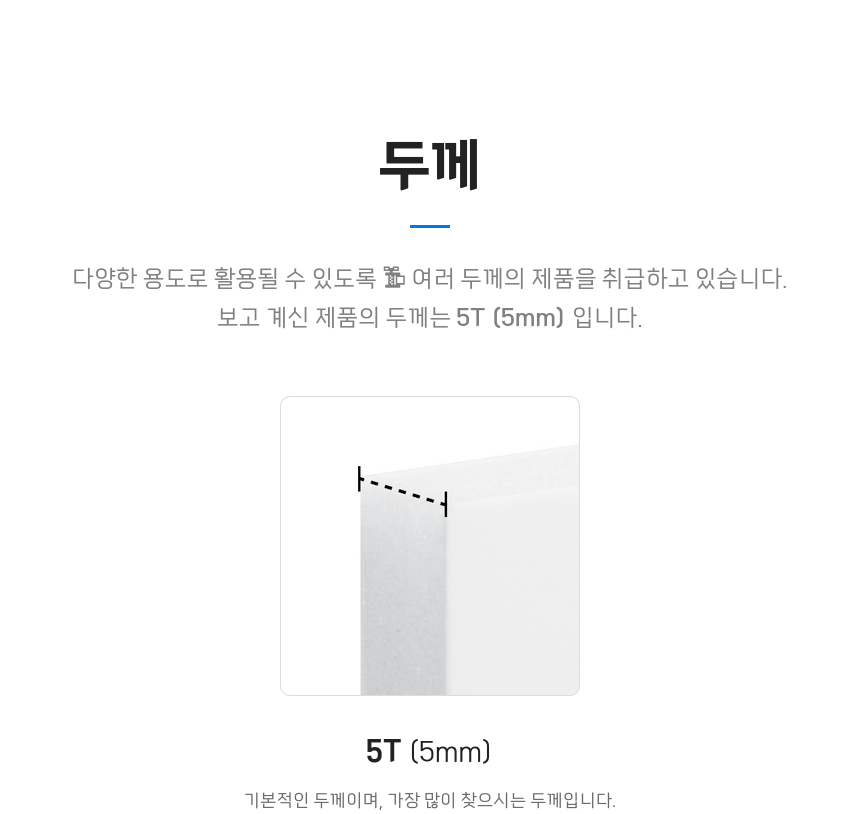 두께 - 다양한 용도로 활용될 수 있도록 여러 두께의 제품을 취급하고 있습니다. 보고 계신 제품의 두께는 5T (5mm) 입니다. 5T(5mm): 가장 기본적인 두께이며, 가장 많이 찾으시는 두께입니다.