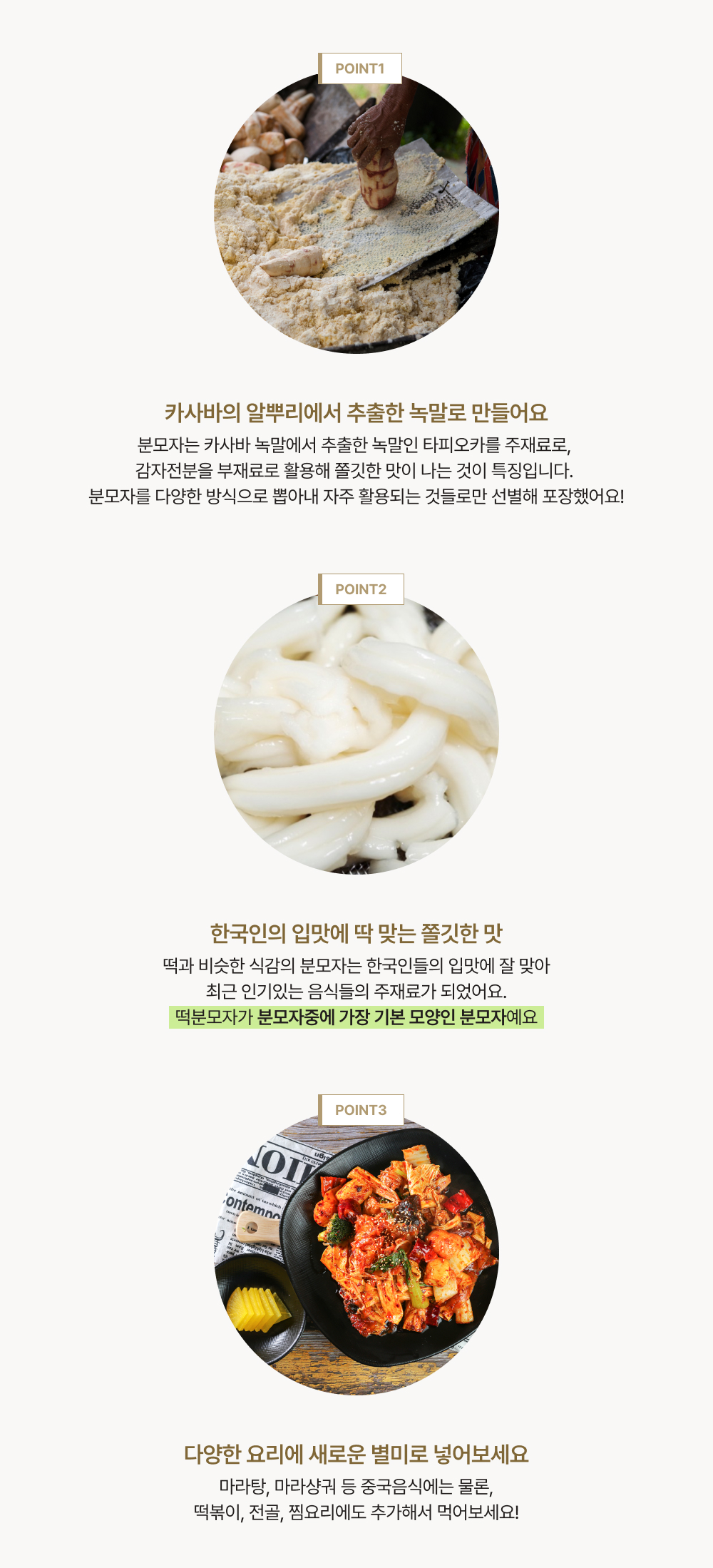 point1. 분모자는 카사바 녹말에서 추출한 녹말인 타피오카를 주재료로, 감자전분을 부재료로 활용해 쫄깃한 맛이 나는 것이 특징입니다. 분모자를 다양한 방식으로 뽑아내 자주 활용되는 것들로만 선별해 포장했어요! point2. 떡과 비슷한 식감의 분모자는 한국인들의 입맛에 잘 맞아최근 인기있는 음식들의 주재료가 되었어요.떡분모자가 분모자중에 가장 기본 모양인 분모자예요. point3. 마라탕, 마라샹궈 등 중국음식에는 물론, 떡볶이, 전골, 찜요리에도 추가해서 먹어보세요!