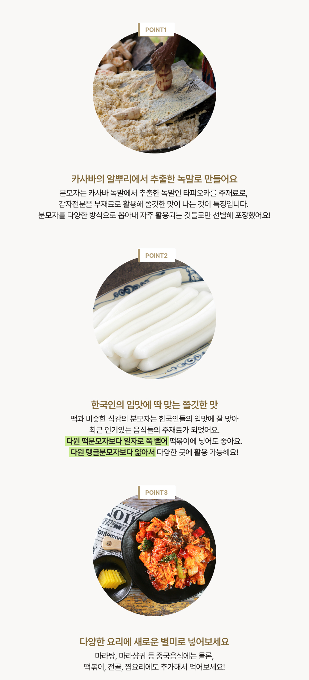 point 1. 카사바의 알뿌리에서 추출한 녹말로 만들어요. point 2. 한국인의 입맛에 딱 맞는 쫄깃한 맛. point 3. 다양한 요리에 새로운 별미로 넣어보세요