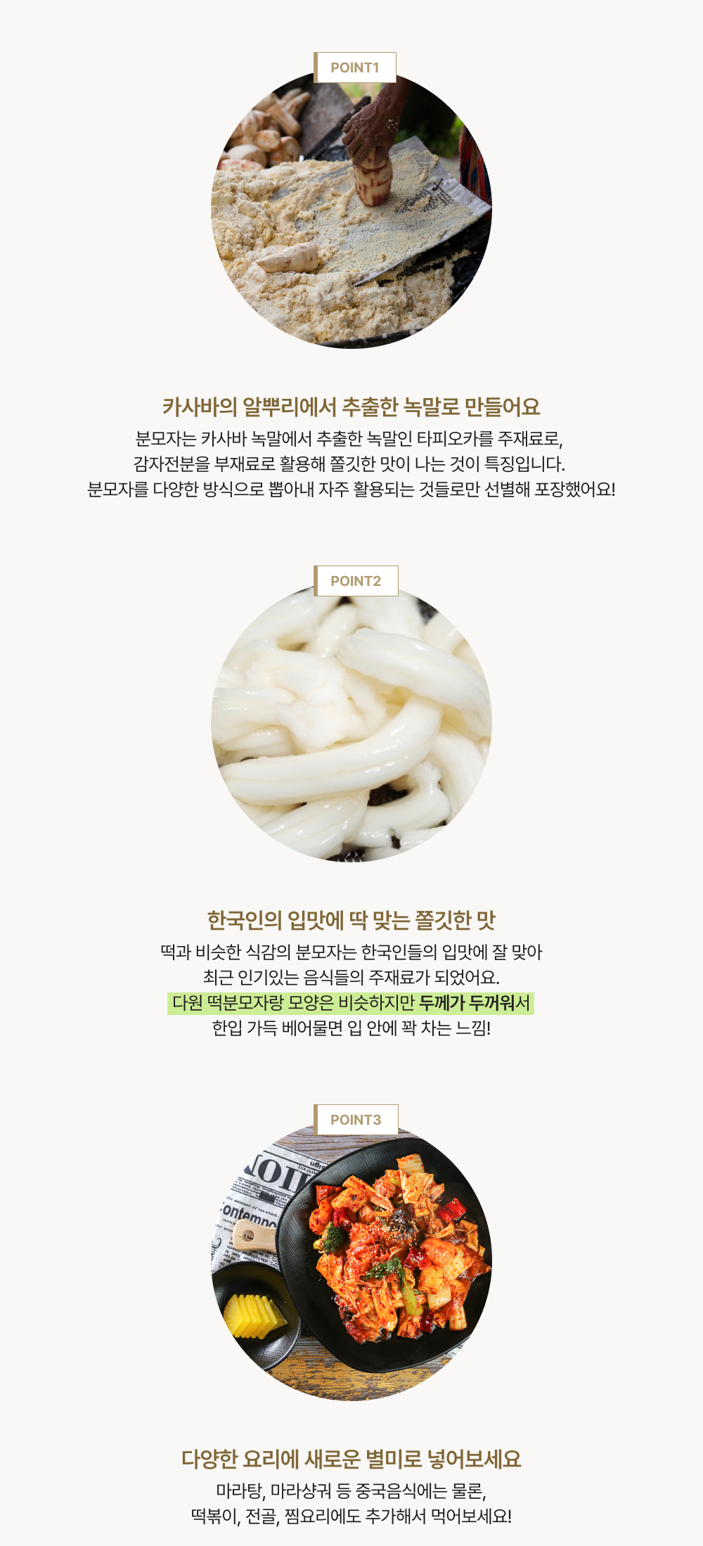 point 1. 카사바의 알뿌리에서 추출한 녹말로 만들어요. point 2. 한국인의 입맛에 딱 맞는 쫄깃한 맛. point 3. 다양한 요리에 새로운 별미로 넣어보세요