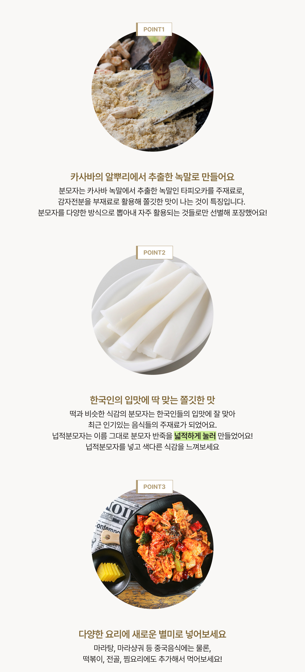 point1. 분모자는 카사바 녹말에서 추출한 녹말인 타피오카를 주재료로, 감자전분을 부재료로 활용해 쫄깃한 맛이 나는 것이 특징입니다. 분모자를 다양한 방식으로 뽑아내 자주 활용되는 것들로만 선별해 포장했어요! point2.떡과 비슷한 식감의 분모자는 한국인들의 입맛에 잘 맞아최근 인기있는 음식들의 주재료가 되었어요. 넙적분모자는 이름 그대로 분모자 반죽을 넓적하게 눌러 만들었어요! 넙적분모자를 넣고 색다른 식감을 느껴보세요. point3.마라탕, 마라샹궈 등 중국음식에는 물론, 떡볶이, 전골, 찜요리에도 추가해서 먹어보세요!