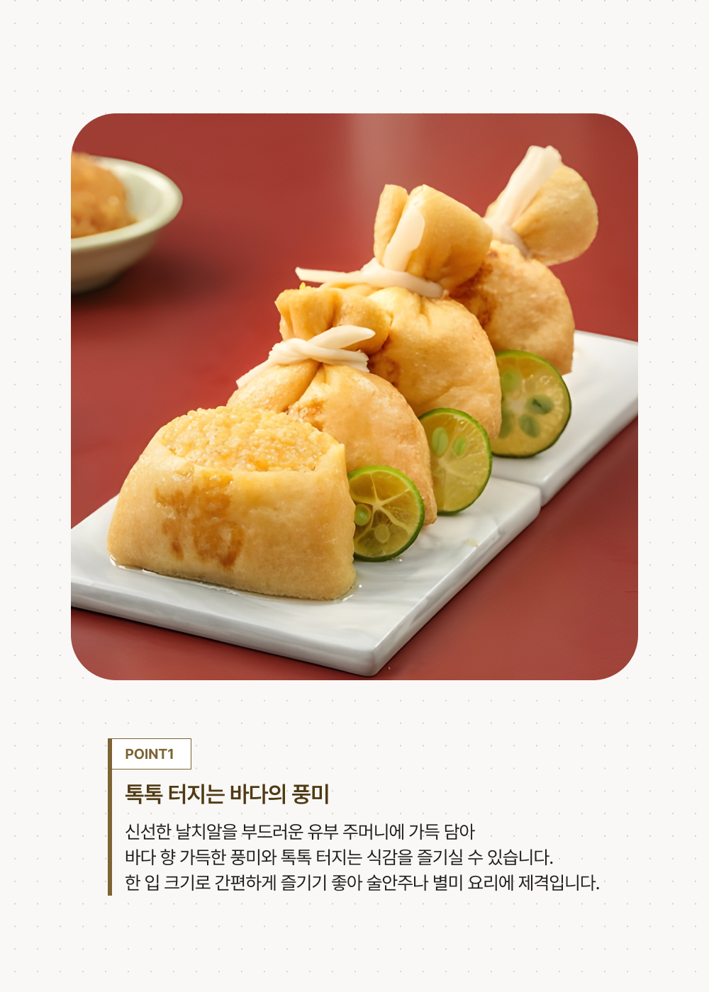 POINT 1.톡톡 터지는 바다의 풍미. 신선한 날치알을 부드러운 유부 주머니에 가득 담아  바다 향 가득한 풍미와 톡톡 터지는 식감을 즐기실 수 있습니다. 한 입 크기로 간편하게 즐기기 좋아 술안주나 별미 요리에 제격입니다.