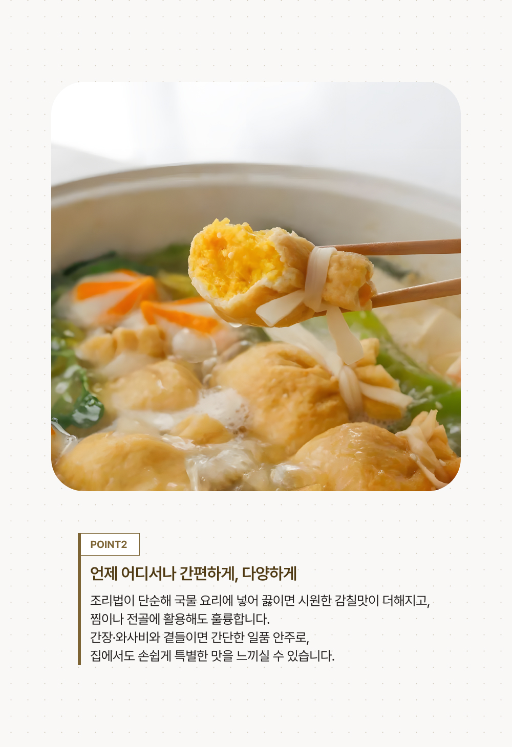 POINT 2.언제 어디서나 간편하게, 다양하게. 조리법이 단순해 국물 요리에 넣어 끓이면 시원한 감칠맛이 더해지고, 찜이나 전골에 활용해도 훌륭합니다. 간장·와사비와 곁들이면 간단한 일품 안주로, 집에서도 손쉽게 특별한 맛을 느끼실 수 있습니다.