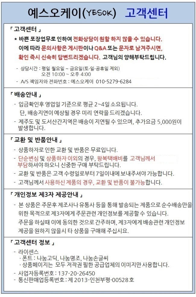 예스오케이 고객센터 입니다.상담시간은 평일 월요일부터 금요일이며 토 일 공휴일은 제외됩니다. 오전 열시부터 오후 네시까지이며 업무시간 이외에는 게시판 또는 이메일로문의 주십시요. A/S 책임자와 전화번호는 예스오케이, 공일공삼오이사육이팔사입니다. 배송은 입금확인후 영업일 기준으로 평균 이삼일소요됩니다. 단 배송지연이 예상될 경우 미리 연락을 드리겠습니다. 제주도 및 도서산간지역은 배송이 지연될 수 있으며 추가요금이발생합니다(상세페이지 또는 결재시 사이트에 표시됩니다) . 교환 및 반품안내입니다. 상품하자로 인한 교환 및 반품은 무료입니다. 단순변심및 상품하자 이외의 경우 왕복택배비 오천원을 고객님께서 부담하셔야 하오니 신중한 구매 부탁드립니다. 교환 및 반품은 고객 수령일로부터 칠일이내에 보내주셔야 가능합니다. 교환 및 반품을 원하시는 경우 사전에 고객센터(공일공삼오이사육이팔사)로 연락주시고 안내에 따라 주시기바랍니다.고객님께서 사용하신 제품의 경우 교환 및 반품이불가능합니다. 고객센터 정보입니다. 폰트는 나눔고딕 나눔명조 나눔손글씨 폰트를 사용하며 상품페이지는 모두 저작권 필한 공급업체의 이미지만사용합니다. 사업자등록번호는 일삼칠이공이육사오공입니다. 감사합니다