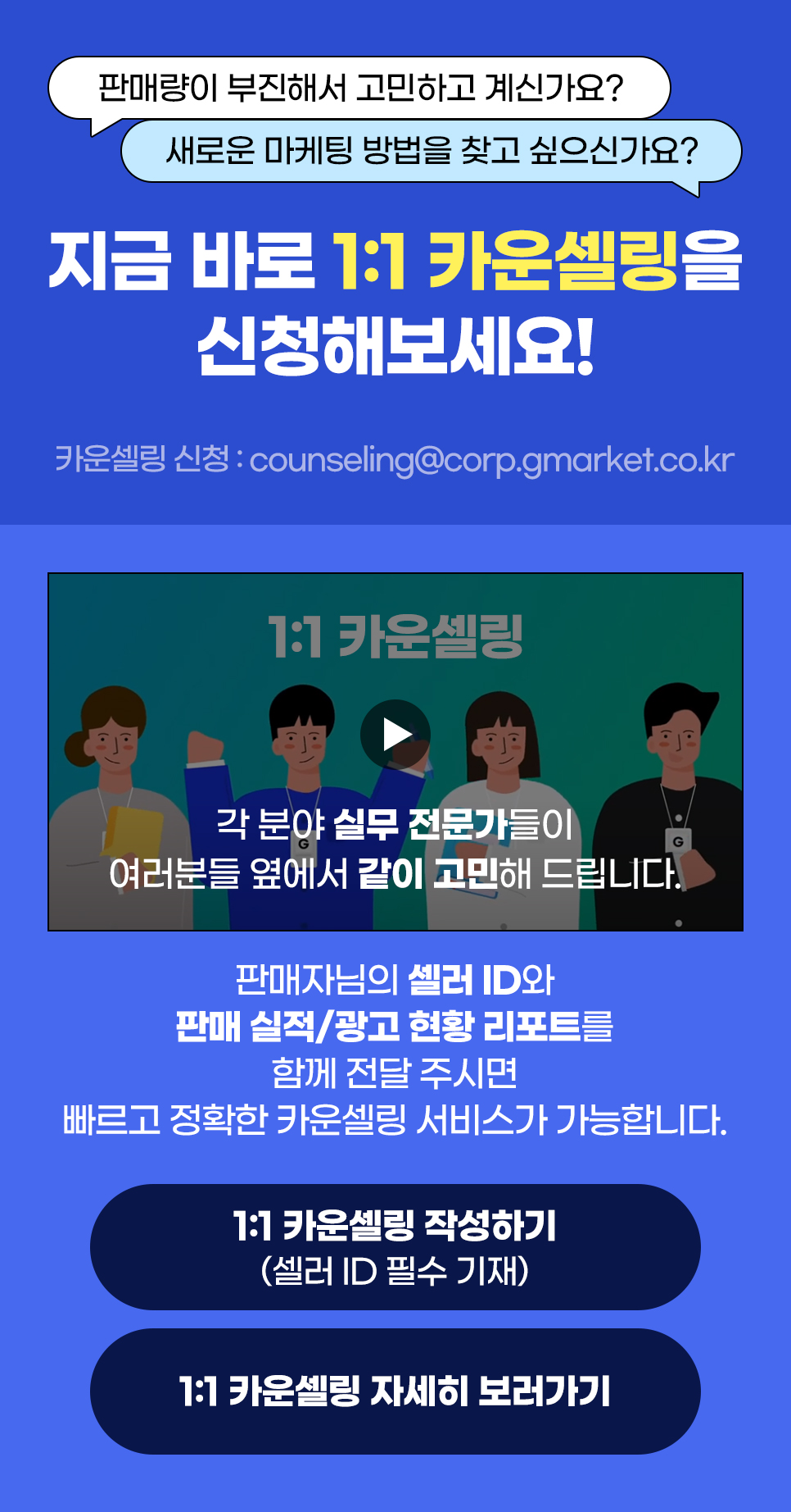 판매량이 부진해서 고민하고 계신가요? 새로운 마케팅 방법을 찾고 싶으신가요? 지금 바로 1:1 카운셀링을 신청해보세요! 판매자님의 셀러 ID와 판매 실적/광고 현황 리포트를 함께 전달 주시면 빠르고 정확한 카운셀링 서비스가 가능합니다.