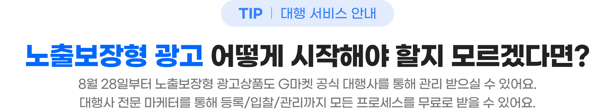 TIP 대행 서비스 안내 - 노출보장형 광고 어떻게 시작해야 할지 모르겠다면? 8월 28일부터 노출보장형 광고상품도 지마켓 공식 대행사를 통해 관리 받으실 수 있어요. 대행사 전문 마케터를 통해 등록/입찰/관리까지 모든 프로세스를 무료로 받을 수 있어요.