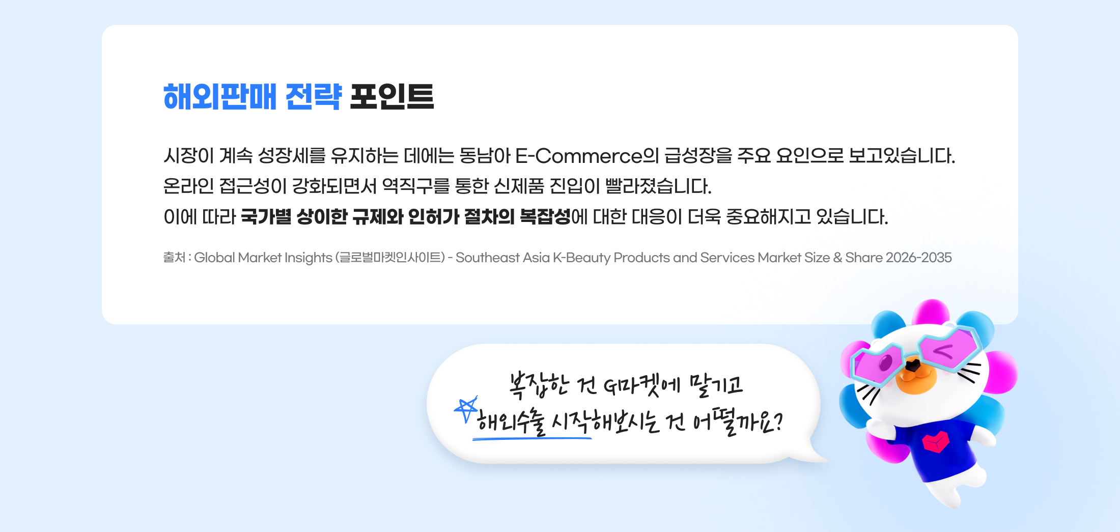 해외판매 전략 포인트. 시장이 계속 성장세를 유지하는 데에는 동남아 E-Commerce의 급성장을 주요 요인으로 보고있습니다. 온라인 접근성이 강화되면서 역직구를 통한 신제품 진입이 빨라졌습니다. 이에 따라 국가별 상이한 규제와 인허가 절차의 복잡성에 대한 대응이 더욱 중요해지고 있습니다. 출처 : Global Market Insights (글로벌마켓인사이트) - Southeast Asia K-Beauty Products and Services Market Size & Share 2026-2035. 복잡한 건 G마켓에 맡기고 해외수출 시작해보시는 건 어떨까요?