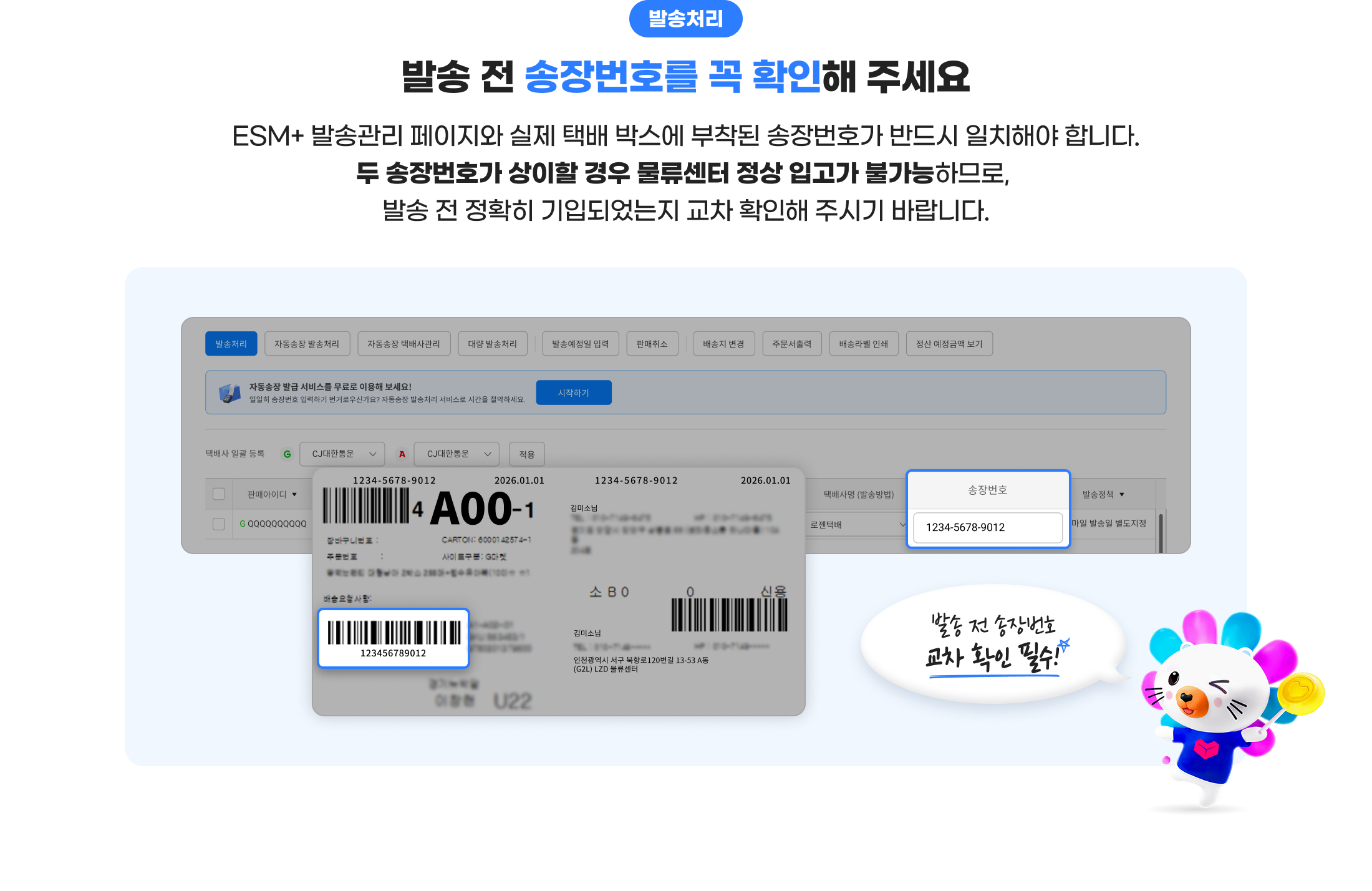 발송처리. 발송 전 송장번호를 꼭 확인해 주세요. ESM+ 발송관리 페이지와 실제 택배 박스에 부착된 송장번호가 반드시 일치해야 합니다. 두 송장번호가 상이할 경우 물류센터 정상 입고가 불가능하므로, 발송 전 정확히 기입되었는지 교차 확인해 주시기 바랍니다. 발송 전 송장번호 교차 확인 필수!