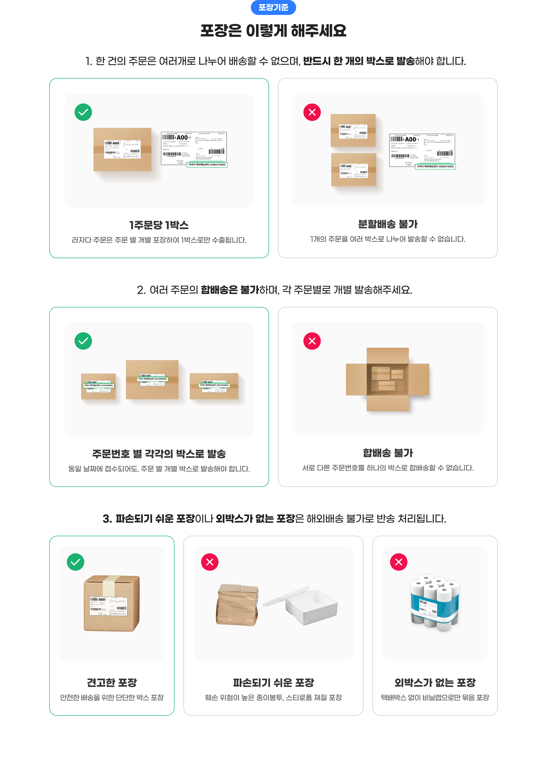 포장기준. 포장은 이렇게 해주세요. 1.한 건의 주문은 여러개로 나누어 배송할 수 없으며, 반드시 한 개의 박스로 발송해야 합니다. 2.여러 주문의 합배송은 불가하며, 각 주문별로 개별 발송해주세요. 3.파손되기 쉬운 포장이나 외박스가 없는 포장은 해외배송 불가로 반송 처리됩니다.
