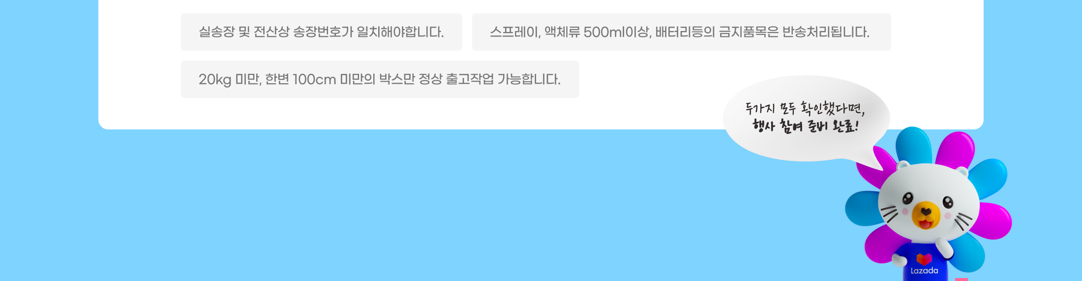실송장 및 전산상 송장번호가 일치해야합니다. 스프레이, 액체류 500ml이상, 배터리등의 금지품목은 반송처리됩니다. 20kg 미만, 한변 100cm 미만의 박스만 정상 출고작업 가능합니다. 두가지 모두 확인했다면, 행사 참여 준비 완료!