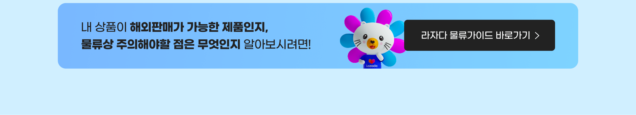 내 상품이 해외판매가 가능한 제품인지, 물류상 주의해야할 점은 무엇인지 알아보시려면! 라자다 물류가이드 바로가기