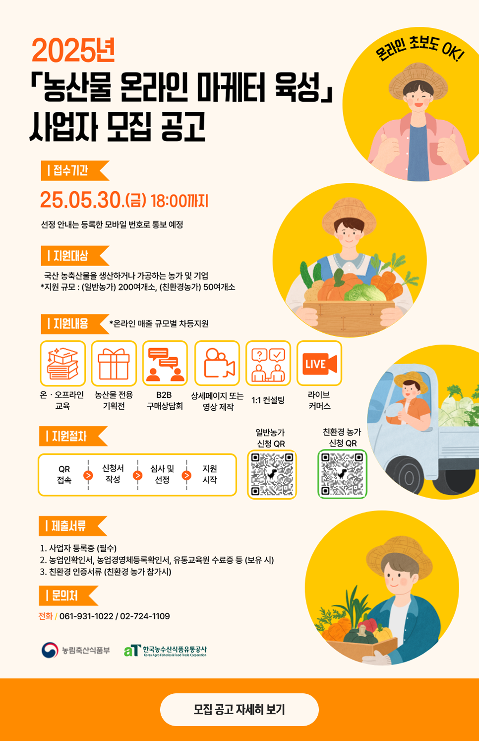 접수기간 : 25.5.30(금) 18:00까지. 지원대상 : 국산 농축산물을 생산하거나 가공하는 농가 및 기업. 지원내용 : 온/오프라인 교육, 농산물 전용 기획전, B2B 구매상담회, 상세페이지 또는 영상 제작, 1:1 컨설팅, 라이브 커머스. 지원절차 : QR접속, 신청서 작성, 심사 및 선정, 지원 시작. 제출서류 : 사업자 등록증(필수), 농업인확인서, 농업경영체등록확인서, 유통교육원 수료증 등(보유 시), 친환경 인증서류(친환경 농가 참가시). 문의처 : 061-931-1022/02-724-1109
