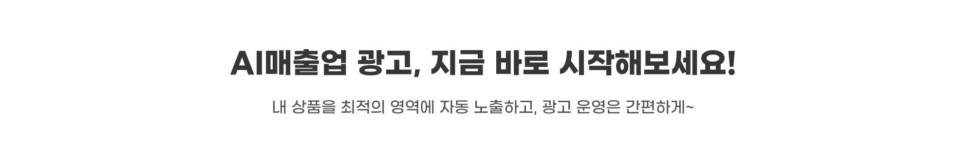 AI매출업 광고, 지금 바로 시작해보세요! AI매출업 광고, 지금 바로 시작해보세요! 내 상품을 최적의 영역에 자동 노출하고, 광고 운영은 간편하게~