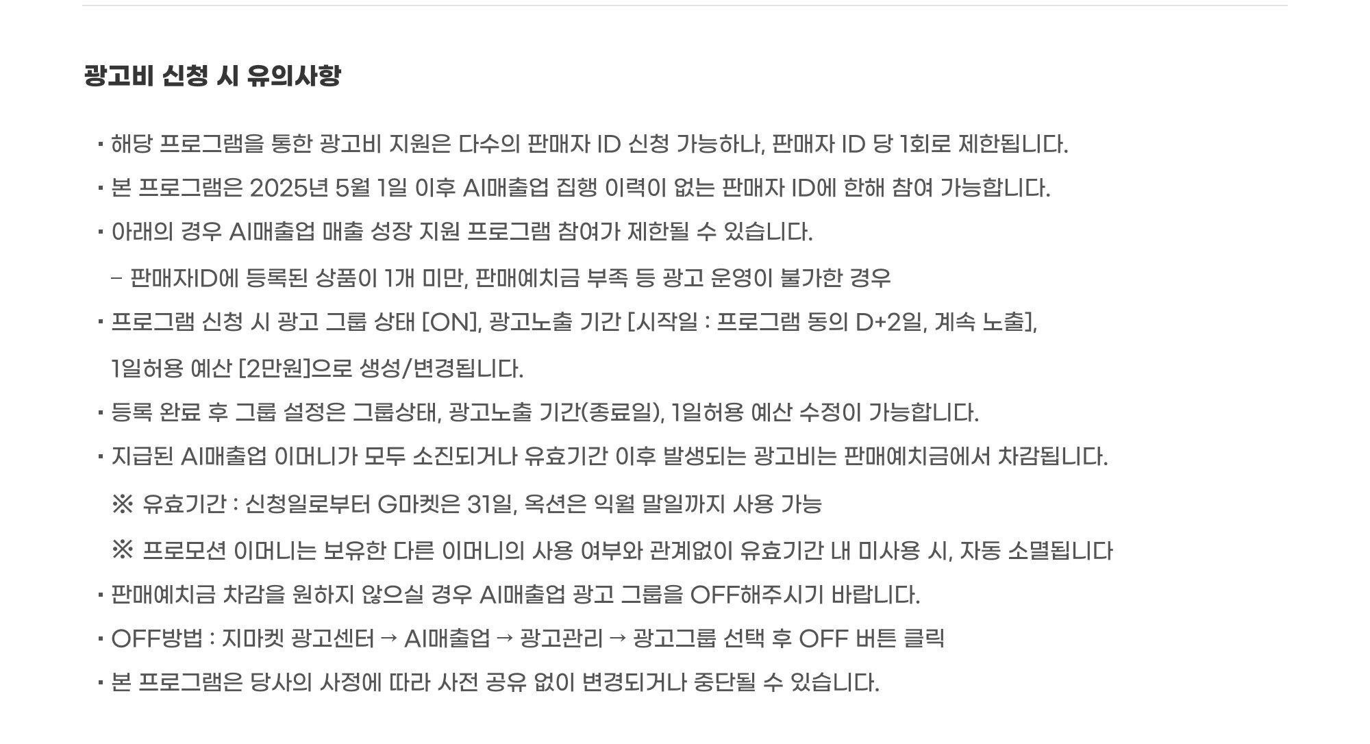 광고비 신청 시 유의사항 : 해당 프로그램을 통한 광고비 지원은 다수의 판매자 ID 신청 가능하나, 판매자 ID 당 1회로 제한됩니다. 본 프로그램은 2025년 5월 1일 이후 AI매출업 집행 이력이 없는 판매자 ID에 한해 참여 가능합니다. 아래의 경우 AI매출업 매출 성장 지원 프로그램 참여가 제한될 수 있습니다. 판매자ID에 등록된 상품이 1개 미만, 판매예치금 부족 등 광고 운영이 불가한 경우. 프로그램 신청 시 광고 그룹 상태 [ON], 광고노출 기간 [시작일 : 프로그램 동의 D+2일, 계속 노출],  1일허용 예산 [2만원]으로 생성/변경됩니다. 등록 완료 후 그룹 설정은 그룹상태, 광고노출 기간(종료일), 1일허용 예산 수정이 가능합니다. 지급된 AI매출업 이머니가 모두 소진되거나 유효기간 이후 발생되는 광고비는 판매예치금에서 차감됩니다. ※ 유효기간 : 신청일로부터 G마켓은 31일, 옥션은 익월 말일까지 사용 가능. ※ 프로모션 이머니는 보유한 다른 이머니의 사용 여부와 관계없이 유효기간 내 미사용 시, 자동 소멸됩니다. 판매예치금 차감을 원하지 않으실 경우 AI매출업 광고 그룹을 OFF해주시기 바랍니다. OFF방법 : 지마켓 광고센터 → AI매출업 → 광고관리 → 광고그룹 선택 후 OFF 버튼 클릭. 본 프로그램은 당사의 사정에 따라 사전 공유 없이 변경되거나 중단될 수 있습니다.