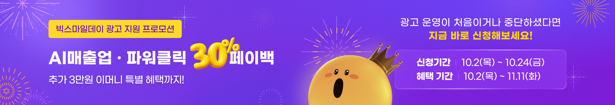 빅스마일데이 광고 지원 프로모션. AI매출업 · 파워클릭 30% 페이백. 추가 3만원 이머니 특별 혜택까지! 광고 운영이 처음이거나 중단하셨다면 지금 바로 신청해보세요! 신청기간 : 10.2(목) ~ 10.24(금). 혜택 기간: 10.2(목) ~ 11.11(화)