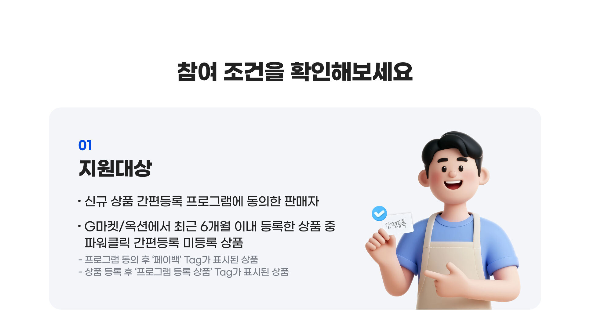 참여 조건을 확인해보세요. 지원대상 : 신규 상품 간편등록 프로그램에 동의한 판매자, G마켓,옥션에서 최근 6개월 이내 등록한 상품 중 파워클릭 간편등록 미등록 상품. 프로그램 동의 후 ‘페이백’ Tag가 표시된 상품, 상품 등록 후 ‘프로그램 등록 상품’ Tag가 표시된 상품.