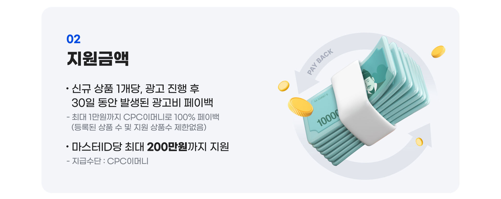 지원금액 : 신규 상품 1개당, 광고 진행 후 30일 동안 발생된 광고비 페이백. 최대 1만원까지 CPC이머니로 100% 페이백, 등록된 상품 수 및 지원 상품수 제한없음. 마스터ID당 최대 200만원까지 지원, 지급수단은 CPC이머니