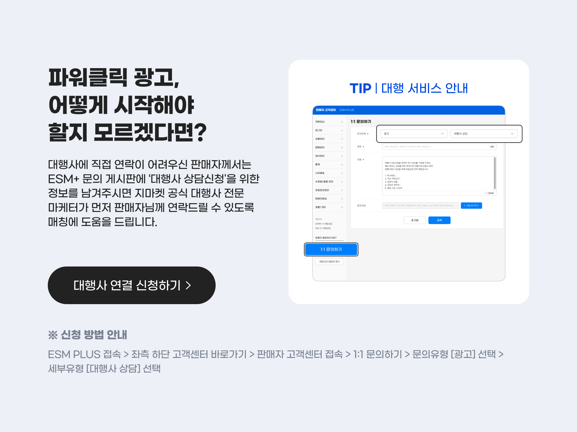 파워클릭 광고, 어떻게 시작해야 할지 모르겠다면? 대행사에 직접 연락이 어려우신 판매자께서는 ESM+ 문의 게시판에 ‘대행사 상담신청'을 위한 정보를 남겨주시면 지마켓 공식 대행사 전문 마케터가 먼저 판매자님께 연락드릴 수 있도록 매칭에 도움을 드립니다. 대행사 연결 신청하기. 신청 방법 안내 : ESM PLUS 접속 > 좌측 하단 고객센터 바로가기 > 판매자 고객센터 접속 > 1:1 문의하기 > 문의유형 [광고] 선택 > 세부유형 [대행사 상담] 선택