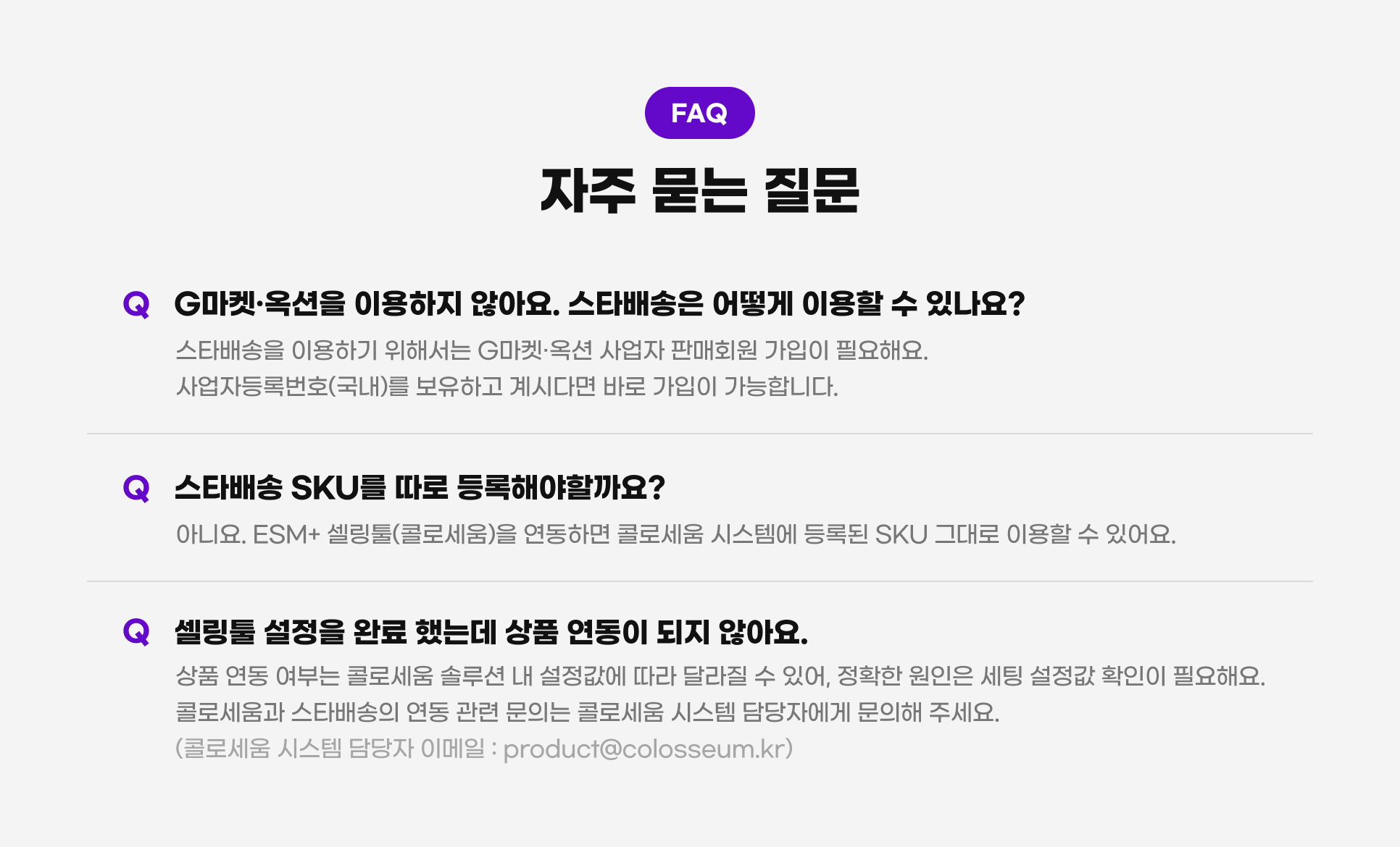 FAQ, �먯＜ 臾삳뒗 吏덈Ц. G留덉폆쨌�μ뀡�� �댁슜�섏� �딆븘��. �ㅽ�諛곗넚�� �대뼸寃� �댁슜�� �� �덈굹��? �ㅽ�諛곗넚�� �댁슜�섍린 �꾪빐�쒕뒗 G留덉폆쨌�μ뀡 �ъ뾽�� �먮ℓ�뚯썝 媛��낆씠 �꾩슂�댁슂. �ъ뾽�먮벑濡앸쾲��(援�궡)瑜� 蹂댁쑀�섍퀬 怨꾩떆�ㅻ㈃ 諛붾줈 媛��낆씠 媛��ν빀�덈떎. �ㅽ�諛곗넚 SKU瑜� �곕줈 �깅줉�댁빞�좉퉴��? �꾨땲��. ESM+ ��留곹댋(肄쒕줈�몄�)�� �곕룞�섎㈃ 肄쒕줈�몄� �쒖뒪�쒖뿉 �깅줉�� SKU 洹몃�濡� �댁슜�� �� �덉뼱��. ��留곹댋 �ㅼ젙�� �꾨즺 �덈뒗�� �곹뭹 �곕룞�� �섏� �딆븘��. �곹뭹 �곕룞 �щ��� 肄쒕줈�몄� �붾（�� �� �ㅼ젙媛믪뿉 �곕씪 �щ씪吏� �� �덉뼱, �뺥솗�� �먯씤�� �명똿 �ㅼ젙媛� �뺤씤�� �꾩슂�댁슂. 肄쒕줈�몄�怨� �ㅽ�諛곗넚�� �곕룞 愿��� 臾몄쓽�� 肄쒕줈�몄� �쒖뒪�� �대떦�먯뿉寃� 臾몄쓽�� 二쇱꽭��. (肄쒕줈�몄� �쒖뒪�� �대떦�� �대찓�� : product@colosseum.kr)