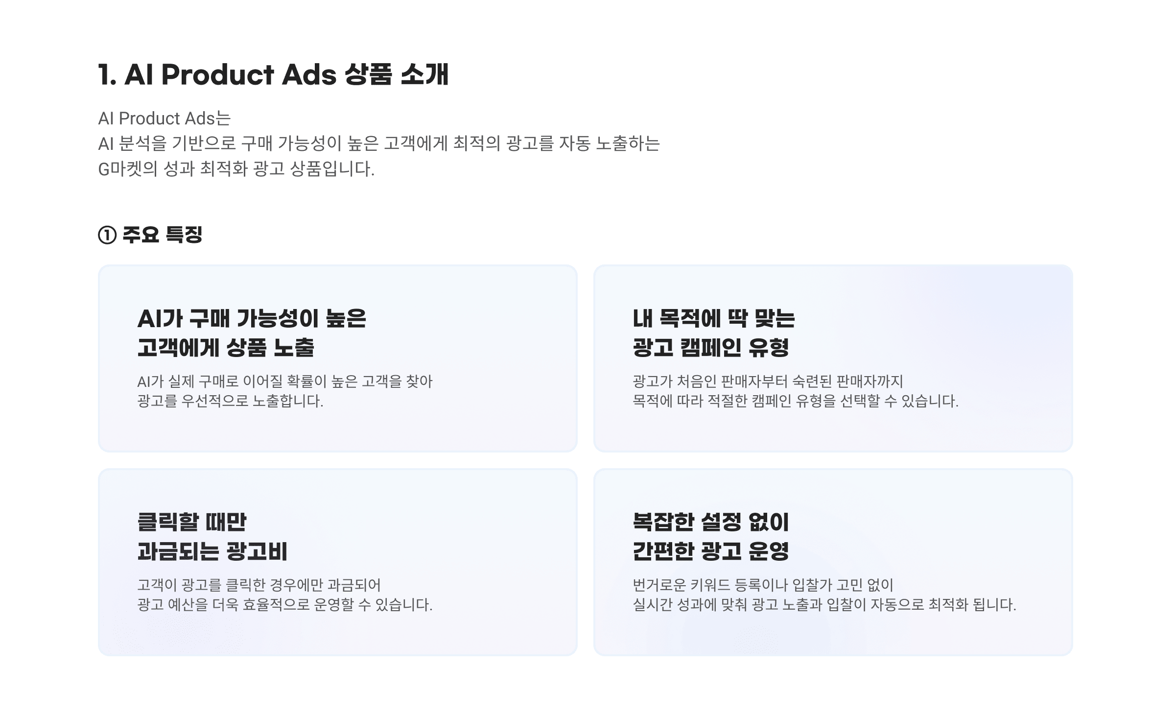 1. AI Product Ads 상품 소개. AI Product Ads는 AI 분석을 기반으로 구매 가능성이 높은 고객에게 최적의 광고를 자동 노출하는 G마켓의 성과 최적화 광고 상품입니다. ① 주요 특징. AI가 구매 가능성이 높은 고객에게 상품 노출. 내 목적에 딱 맞는 광고 캠페인 유형. 클릭할 때만 과금되는 광고비. 복잡한 설정 없이 간편한 광고 운영.