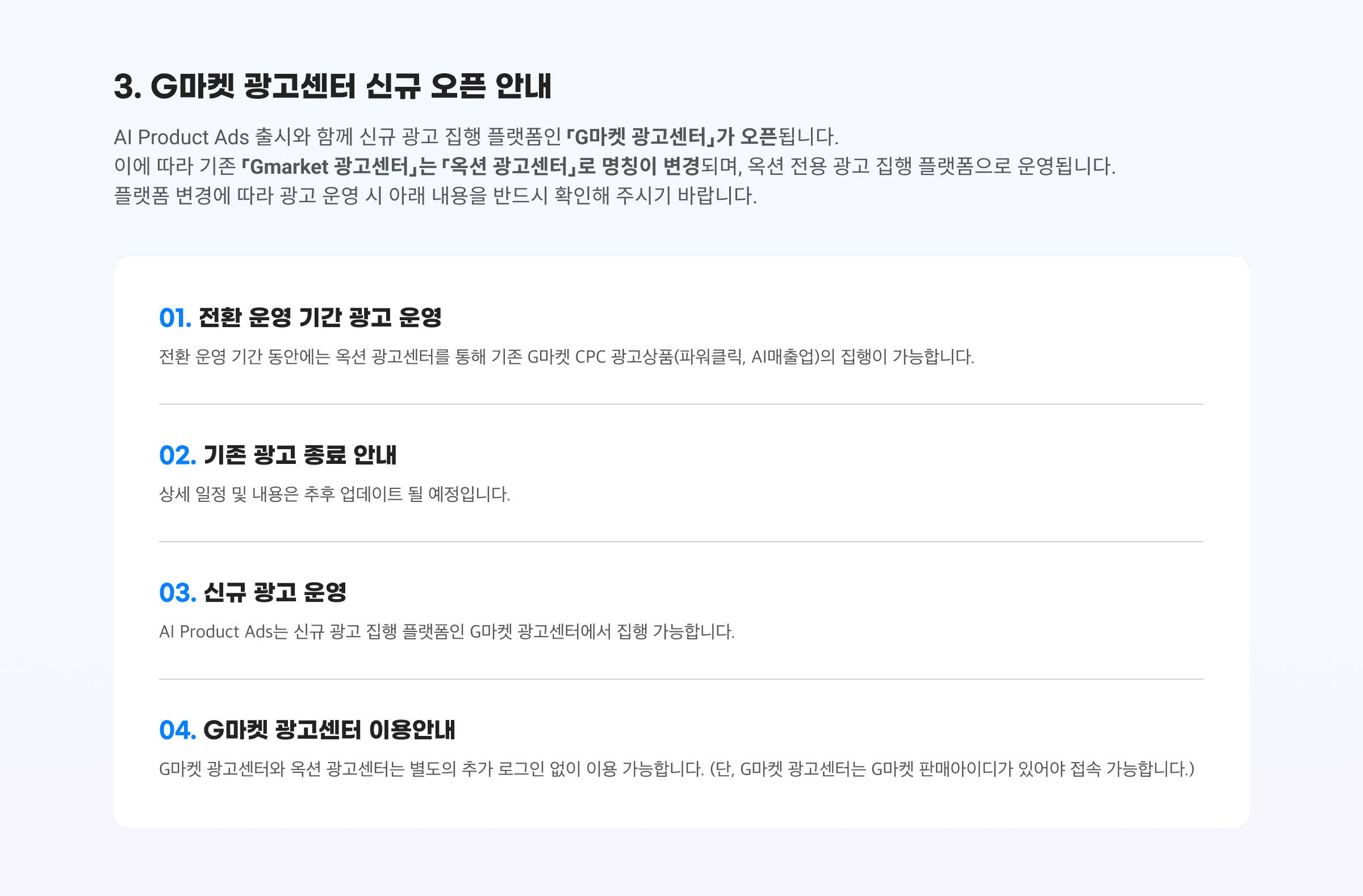 3. G마켓 광고센터 신규 오픈 안내. AI Product Ads 출시와 함께 신규 광고 집행 플랫폼인 「G마켓 광고센터」가 오픈됩니다. 이에 따라 기존 「Gmarket 광고센터」는 「옥션 광고센터」로 명칭이 변경되며, 옥션 전용 광고 집행 플랫폼으로 운영됩니다. 플랫폼 변경에 따라 광고 운영 시 아래 내용을 반드시 확인해 주시기 바랍니다. 01. 전환 운영 기간 광고 운영. 02. 기존 광고 종료 안내. 03. 신규 광고 운영. 04. G마켓 광고센터 이용안내.