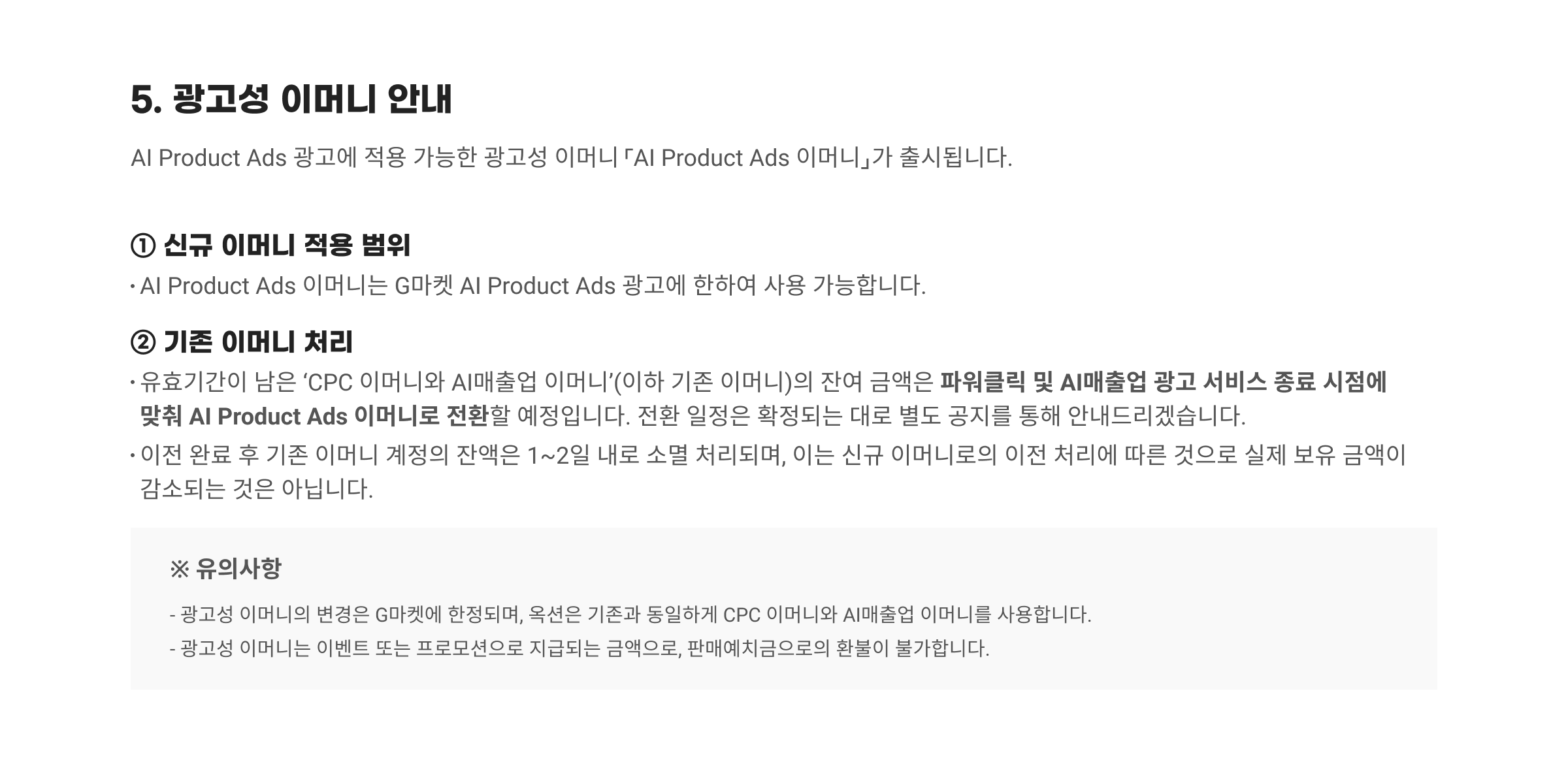 5. 광고성 이머니 안내. AI Product Ads 광고에 적용 가능한 광고성 이머니 「AI Product Ads 이머니」가 출시됩니다. ① 신규 이머니 적용 범위 : AI Product Ads 이머니는 G마켓 AI Product Ads 광고에 한하여 사용 가능합니다. ② 기존 이머니 처리: 유효기간이 남은 'CPC 이머니와 AI매출업 이머니'(이하 기존 이머니)의 잔여 금액은 파워클릭 및 AI매출업 광고 서비스 종료 시점에 맞춰 AI Product Ads 이머니로 전환할 예정입니다. 전환 일정은 확정되는 대로 별도 공지를 통해 안내드리겠습니다. 이전 완료 후 기존 이머니 계정의 잔액은 1~2일 내로 소멸 처리되며, 이는 신규 이머니로의 이전 처리에 따른 것으로 실제 보유 금액이 감소되는 것은 아닙니다. ※ 유의사항. 광고성 이머니의 변경은 G마켓에 한정되며, 옥션은 기존과 동일하게 CPC 이머니와 AI매출업 이머니를 사용합니다. 광고성 이머니는 이벤트 또는 프로모션으로 지급되는 금액으로, 판매예치금으로의 환불이 불가합니다.