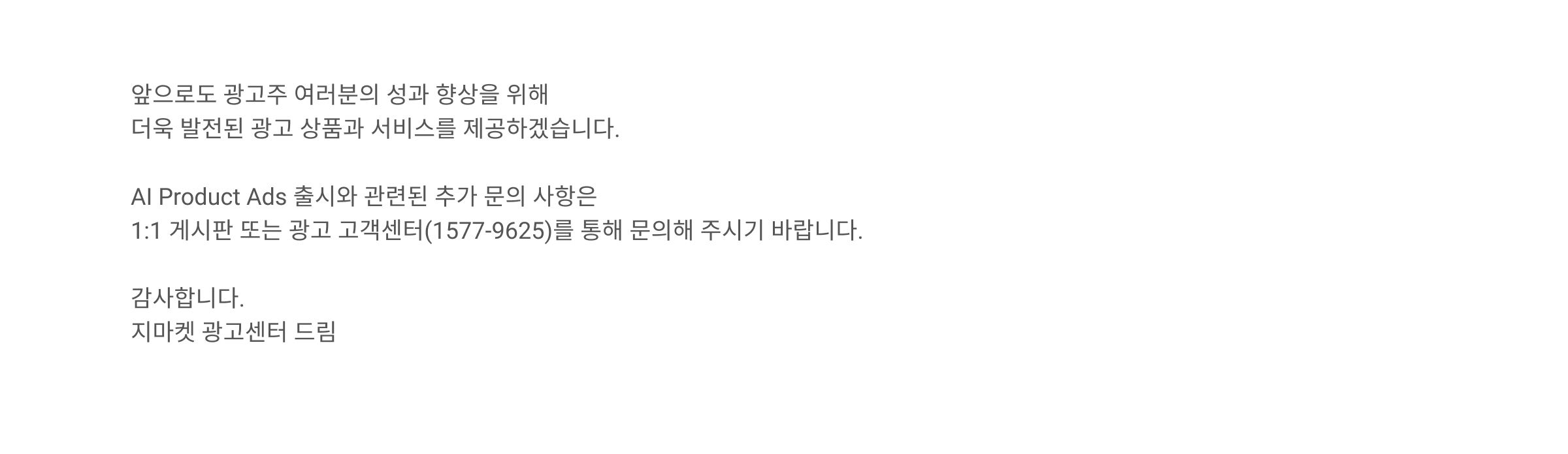 앞으로도 광고주 여러분의 성과 향상을 위해 더욱 발전된 광고 상품과 서비스를 제공하겠습니다. AI Product Ads 출시와 관련된 추가 문의 사항은 1:1 게시판 또는 광고 고객센터(1577-9625)를 통해 문의해 주시기 바랍니다. 감사합니다. 지마켓 광고센터 드림.