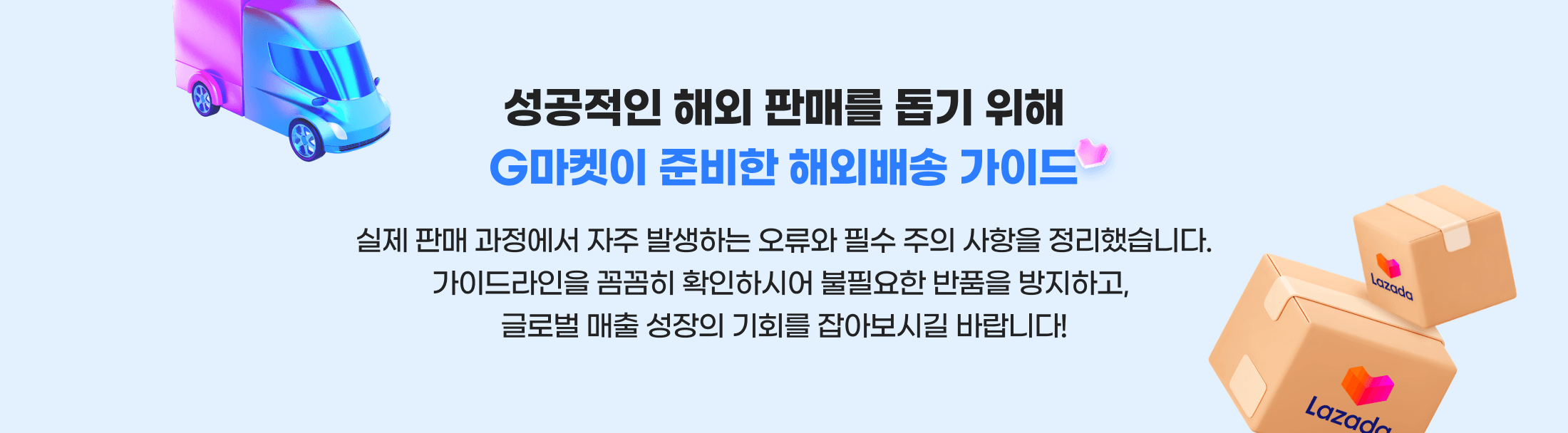 성공적인 해외 판매를 돕기 위해 G마켓이 준비한 해외배송 가이드. 실제 판매 과정에서 자주 발생하는 오류와 헷수 주의 사항을 정리했습니다. 가이드라인을 꼼꼼히 확인하시어 불필요한 반품을 방지하고, 글로벌 매출 성장의 기회를 잡아보시길 바랍니다!