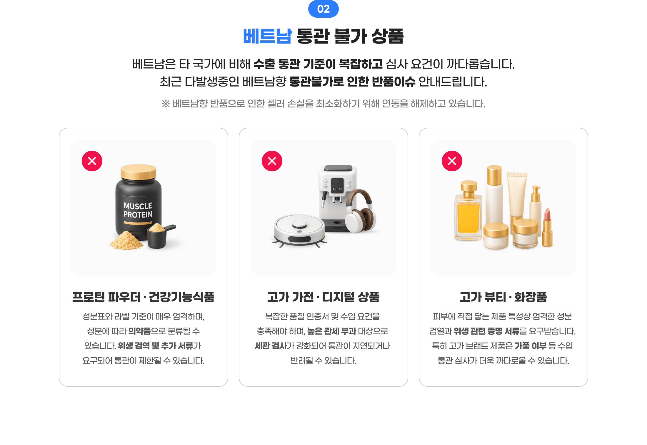 02 베트남 통관 불가 상품. 베트남은 타 국가에 비해 수출 통관 기준이 복잡하고 심사 요건이 까다롭습니다. 최근 다발생중인 베트남향 통관불가로 인한 반품이슈 안내드립니다. 베트남향 반품으로 인한 셀러 손실을 최소화하기 위해 연동을 해제하고 있습니다. 1. 프로틴 파우더·건강기능식품 2. 고가 가전·디지털 상품 3. 고가 뷰티·화장품